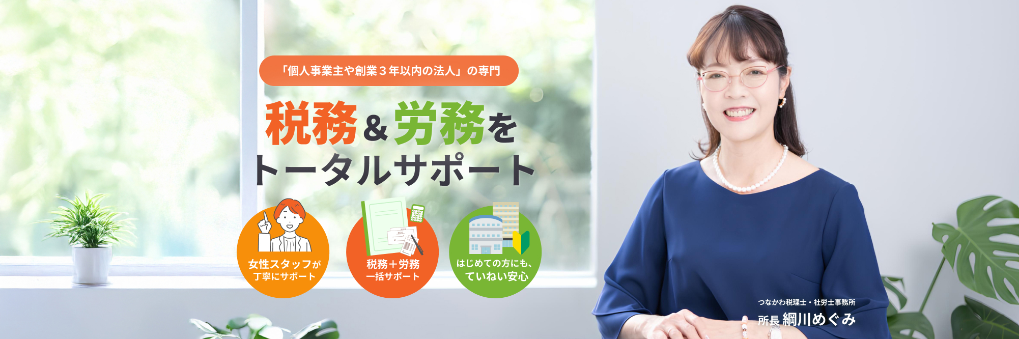 「個人事業主や創業3年以内の法人」の専門。税務&労務業務をトータルサポート。女性スタッフが丁寧に税務+労務一括サポート。はじめての方にもていねい安心
